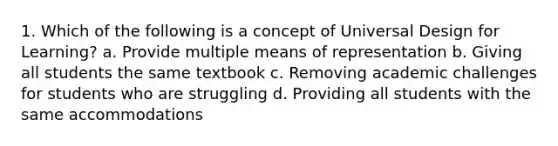 1. Which of the following is a concept of Universal Design for Learning? a. Provide multiple means of representation b. Giving all students the same textbook c. Removing academic challenges for students who are struggling d. Providing all students with the same accommodations