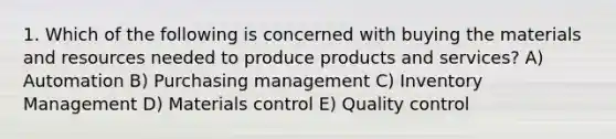 1. Which of the following is concerned with buying the materials and resources needed to produce products and services? A) Automation B) Purchasing management C) Inventory Management D) Materials control E) Quality control