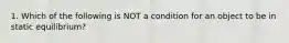 1. Which of the following is NOT a condition for an object to be in static equilibrium?