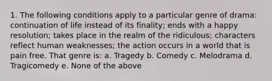 1. The following conditions apply to a particular genre of drama: continuation of life instead of its finality; ends with a happy resolution; takes place in the realm of the ridiculous; characters reflect human weaknesses; the action occurs in a world that is pain free. That genre is: a. Tragedy b. Comedy c. Melodrama d. Tragicomedy e. None of the above