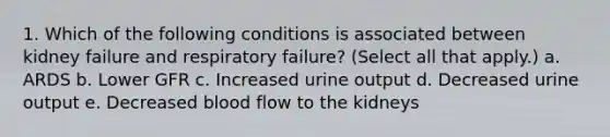 1. Which of the following conditions is associated between kidney failure and respiratory failure? (Select all that apply.) a. ARDS b. Lower GFR c. Increased urine output d. Decreased urine output e. Decreased blood flow to the kidneys