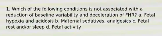 1. Which of the following conditions is not associated with a reduction of baseline variability and deceleration of FHR? a. Fetal hypoxia and acidosis b. Maternal sedatives, analgesics c. Fetal rest and/or sleep d. Fetal activity