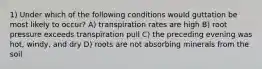 1) Under which of the following conditions would guttation be most likely to occur? A) transpiration rates are high B) root pressure exceeds transpiration pull C) the preceding evening was hot, windy, and dry D) roots are not absorbing minerals from the soil