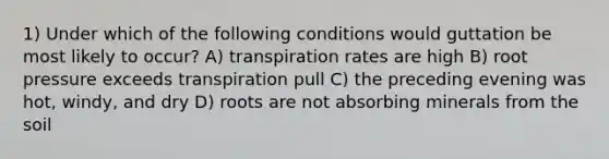 1) Under which of the following conditions would guttation be most likely to occur? A) transpiration rates are high B) root pressure exceeds transpiration pull C) the preceding evening was hot, windy, and dry D) roots are not absorbing minerals from the soil