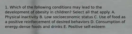 1. Which of the following conditions may lead to the development of obesity in children? Select all that apply. A. Physical inactivity B. Low socioeconomic status C. Use of food as a positive reinforcement of desired behaviors D. Consumption of energy-dense foods and drinks E. Positive self-esteem