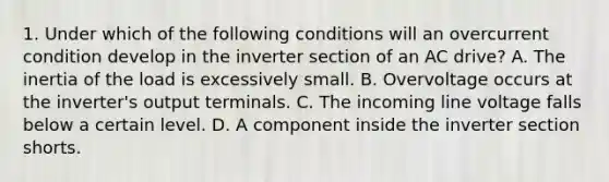 1. Under which of the following conditions will an overcurrent condition develop in the inverter section of an AC drive? A. The inertia of the load is excessively small. B. Overvoltage occurs at the inverter's output terminals. C. The incoming line voltage falls below a certain level. D. A component inside the inverter section shorts.