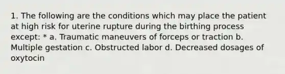 1. The following are the conditions which may place the patient at high risk for uterine rupture during the birthing process except: * a. Traumatic maneuvers of forceps or traction b. Multiple gestation c. Obstructed labor d. Decreased dosages of oxytocin