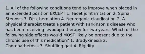 1. All of the following conditions tend to improve when placed in an extended position EXCEPT 1. Facet joint irritation 2. Spinal Stenosis 3. Disk herniation 4. Neurogenic claudication 2. A physical therapist treats a patient with Parkinson's disease who has been receiving levodopa therapy for two years. Which of the following side effects would MOST likely be present due to the chronic use of this medication? 1. Bradykinesia 2. Choreoathetosis 3. Shuffling gait 4. Rigidity