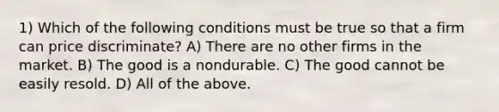 1) Which of the following conditions must be true so that a firm can price discriminate? A) There are no other firms in the market. B) The good is a nondurable. C) The good cannot be easily resold. D) All of the above.