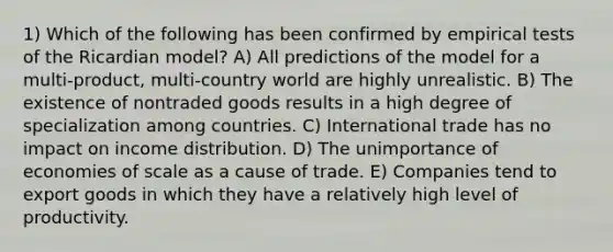 1) Which of the following has been confirmed by empirical tests of the Ricardian model? A) All predictions of the model for a multi-product, multi-country world are highly unrealistic. B) The existence of nontraded goods results in a high degree of specialization among countries. C) International trade has no impact on income distribution. D) The unimportance of economies of scale as a cause of trade. E) Companies tend to export goods in which they have a relatively high level of productivity.