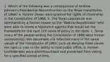 1. Which of the following was a consequence of Andrew Johnson's Presidential Reconstruction on the Texas Constitution of 1866? a. Former slaves were granted full rights of citizenship in the Constitution of 1866. b. The Texas Legislature was dominated by a faction known as the "Radical Republicans" who were able to create a legislative agenda that would set the framework for the next 100 years of policy in the state. c. Since many of the people writing the Constitution of 1866 were former secessionists, this document still reflected many of the same values of the Constitution of 1861, such as denying freed slaves the right to vote or the ability to hold public office. d. Former Confederates were disenfranchised and prevented from voting for a specified period of time.