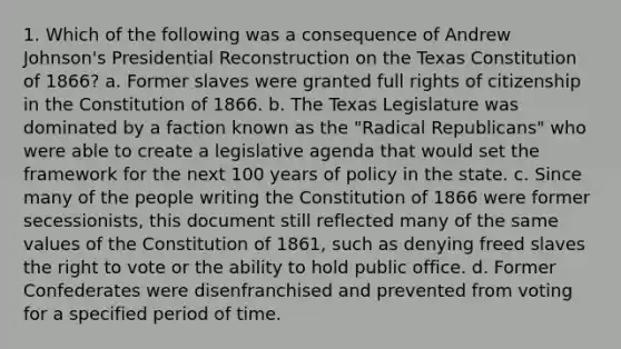 1. Which of the following was a consequence of Andrew Johnson's Presidential Reconstruction on the Texas Constitution of 1866? a. Former slaves were granted full rights of citizenship in the Constitution of 1866. b. The Texas Legislature was dominated by a faction known as the "Radical Republicans" who were able to create a legislative agenda that would set the framework for the next 100 years of policy in the state. c. Since many of the people writing the Constitution of 1866 were former secessionists, this document still reflected many of the same values of the Constitution of 1861, such as denying freed slaves the right to vote or the ability to hold public office. d. Former Confederates were disenfranchised and prevented from voting for a specified period of time.