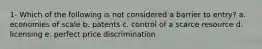 1- Which of the following is not considered a barrier to entry? a. economies of scale b. patents c. control of a scarce resource d. licensing e. perfect price discrimination