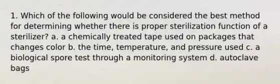 1. Which of the following would be considered the best method for determining whether there is proper sterilization function of a sterilizer? a. a chemically treated tape used on packages that changes color b. the time, temperature, and pressure used c. a biological spore test through a monitoring system d. autoclave bags