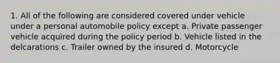 1. All of the following are considered covered under vehicle under a personal automobile policy except a. Private passenger vehicle acquired during the policy period b. Vehicle listed in the delcarations c. Trailer owned by the insured d. Motorcycle