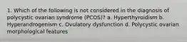 1. Which of the following is not considered in the diagnosis of polycystic ovarian syndrome (PCOS)? a. Hyperthyroidism b. Hyperandrogenism c. Ovulatory dysfunction d. Polycystic ovarian morphological features