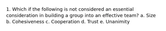 1. Which if the following is not considered an essential consideration in building a group into an effective team? a. Size b. Cohesiveness c. Cooperation d. Trust e. Unanimity