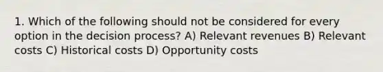 1. Which of the following should not be considered for every option in the decision process? A) Relevant revenues B) Relevant costs C) Historical costs D) Opportunity costs