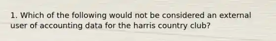 1. Which of the following would not be considered an external user of accounting data for the harris country club?