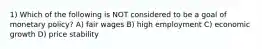 1) Which of the following is NOT considered to be a goal of monetary policy? A) fair wages B) high employment C) economic growth D) price stability