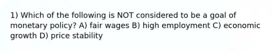 1) Which of the following is NOT considered to be a goal of monetary policy? A) fair wages B) high employment C) economic growth D) price stability