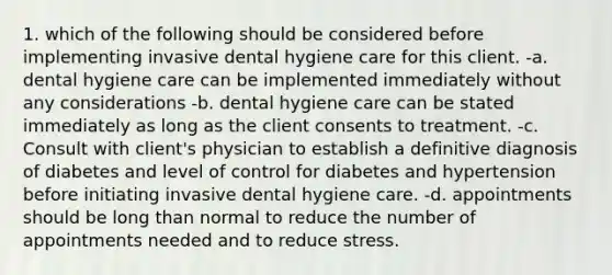 1. which of the following should be considered before implementing invasive dental hygiene care for this client. -a. dental hygiene care can be implemented immediately without any considerations -b. dental hygiene care can be stated immediately as long as the client consents to treatment. -c. Consult with client's physician to establish a definitive diagnosis of diabetes and level of control for diabetes and hypertension before initiating invasive dental hygiene care. -d. appointments should be long than normal to reduce the number of appointments needed and to reduce stress.