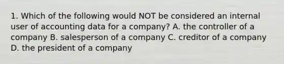 1. Which of the following would NOT be considered an internal user of accounting data for a company? A. the controller of a company B. salesperson of a company C. creditor of a company D. the president of a company