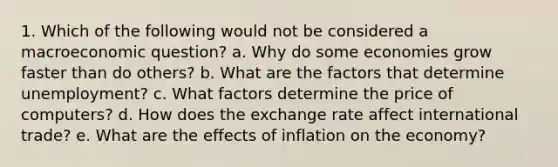 1. Which of the following would not be considered a macroeconomic question? a. Why do some economies grow faster than do others? b. What are the factors that determine unemployment? c. What factors determine the price of computers? d. How does the exchange rate affect international trade? e. What are the effects of inflation on the economy?