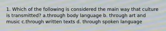 1. Which of the following is considered the main way that culture is transmitted? a.through body language b. through art and music c.through written texts d. through spoken language