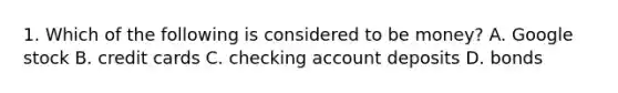 1. Which of the following is considered to be money? A. Google stock B. credit cards C. checking account deposits D. bonds