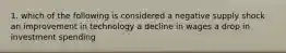 1. which of the following is considered a negative supply shock an improvement in technology a decline in wages a drop in investment spending