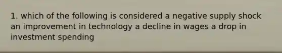 1. which of the following is considered a negative supply shock an improvement in technology a decline in wages a drop in investment spending