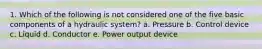 1. Which of the following is not considered one of the five basic components of a hydraulic system? a. Pressure b. Control device c. Liquid d. Conductor e. Power output device