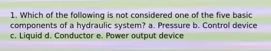 1. Which of the following is not considered one of the five basic components of a hydraulic system? a. Pressure b. Control device c. Liquid d. Conductor e. Power output device