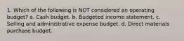 1. Which of the following is NOT considered an operating budget? a. Cash budget. b. Budgeted income statement. c. Selling and administrative expense budget. d. Direct materials purchase budget.