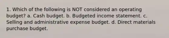 1. Which of the following is NOT considered an operating budget? a. Cash budget. b. Budgeted income statement. c. Selling and administrative expense budget. d. Direct materials purchase budget.