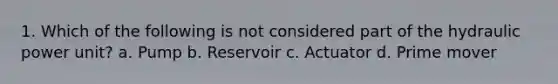 1. Which of the following is not considered part of the hydraulic power unit? a. Pump b. Reservoir c. Actuator d. Prime mover