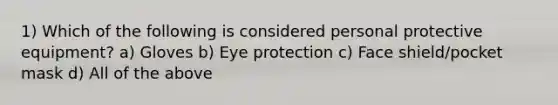 1) Which of the following is considered personal protective equipment? a) Gloves b) Eye protection c) Face shield/pocket mask d) All of the above