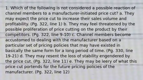 1. Which of the following is not considered a possible reaction of channel members to a manufacturer-initiated price cut? a. They may expect the price cut to increase their sales volume and profitability. (Pg. 322, line 1) b. They may feel threatened by the possible proliferation of price cutting on the product by their competitors. (Pg. 322, line 9-10) c. Channel members become accustomed to dealing with the manufacturer based on a particular set of pricing policies that may have existed in basically the same form for a long period of time. (Pg. 330, line 19-21) d. They may resent the loss of stability engendered by the price cut. (Pg. 322, line 11) e. They may be leery of what this price cut portends for the future pricing policies of the manufacturer. (Pg. 322, line 12)