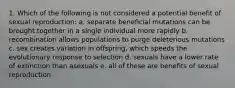 1. Which of the following is not considered a potential benefit of sexual reproduction: a. separate beneficial mutations can be brought together in a single individual more rapidly b. recombination allows populations to purge deleterious mutations c. sex creates variation in offspring, which speeds the evolutionary response to selection d. sexuals have a lower rate of extinction than asexuals e. all of these are benefits of sexual reproduction