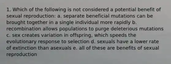 1. Which of the following is not considered a potential benefit of sexual reproduction: a. separate beneficial mutations can be brought together in a single individual more rapidly b. recombination allows populations to purge deleterious mutations c. sex creates variation in offspring, which speeds the evolutionary response to selection d. sexuals have a lower rate of extinction than asexuals e. all of these are benefits of sexual reproduction