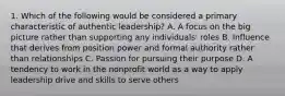 1. Which of the following would be considered a primary characteristic of authentic leadership? A. A focus on the big picture rather than supporting any individuals' roles B. Influence that derives from position power and formal authority rather than relationships C. Passion for pursuing their purpose D. A tendency to work in the nonprofit world as a way to apply leadership drive and skills to serve others