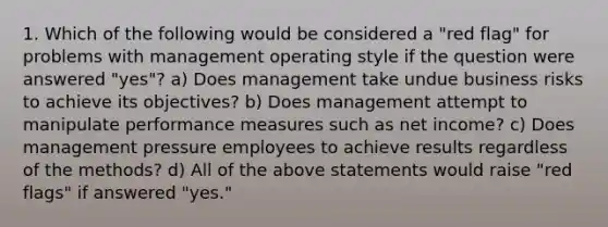 1. Which of the following would be considered a "red flag" for problems with management operating style if the question were answered "yes"? a) Does management take undue business risks to achieve its objectives? b) Does management attempt to manipulate performance measures such as net income? c) Does management pressure employees to achieve results regardless of the methods? d) All of the above statements would raise "red flags" if answered "yes."