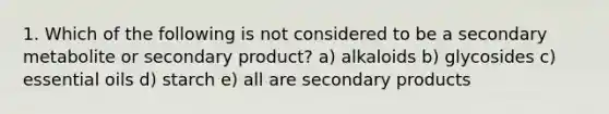 1. Which of the following is not considered to be a secondary metabolite or secondary product? a) alkaloids b) glycosides c) essential oils d) starch e) all are secondary products