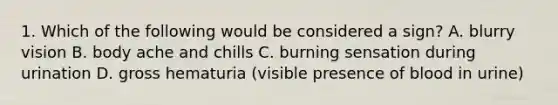 1. Which of the following would be considered a sign? A. blurry vision B. body ache and chills C. burning sensation during urination D. gross hematuria (visible presence of blood in urine)