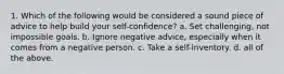 1. Which of the following would be considered a sound piece of advice to help build your self-confidence? a. Set challenging, not impossible goals. b. Ignore negative advice, especially when it comes from a negative person. c. Take a self-inventory. d. all of the above.