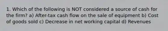 1. Which of the following is NOT considered a source of cash for the firm? a) After-tax cash flow on the sale of equipment b) Cost of goods sold c) Decrease in net working capital d) Revenues