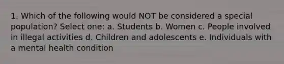 1. Which of the following would NOT be considered a special population? Select one: a. Students b. Women c. People involved in illegal activities d. Children and adolescents e. Individuals with a mental health condition