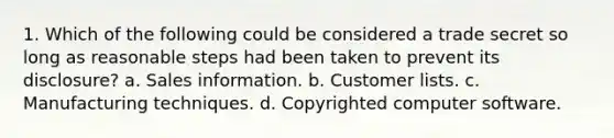 1. Which of the following could be considered a trade secret so long as reasonable steps had been taken to prevent its disclosure? a. Sales information. b. Customer lists. c. Manufacturing techniques. d. Copyrighted computer software.