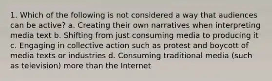 1. Which of the following is not considered a way that audiences can be active? a. Creating their own narratives when interpreting media text b. Shifting from just consuming media to producing it c. Engaging in collective action such as protest and boycott of media texts or industries d. Consuming traditional media (such as television) more than the Internet